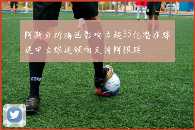 阿斯分析梅西影响力超35亿潜在球迷中立球迷倾向支持阿根廷