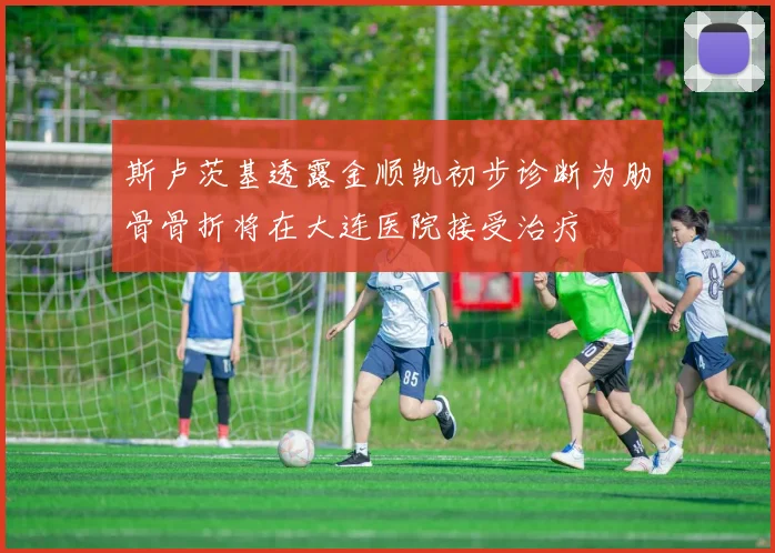 斯卢茨基透露金顺凯初步诊断为肋骨骨折将在大连医院接受治疗
