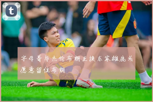 字母哥与杰伦布朗互换东家雄鹿或愿意留住布朗