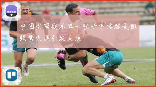 中国女篮战术单一张子宇接球受阻频繁失误引发关注