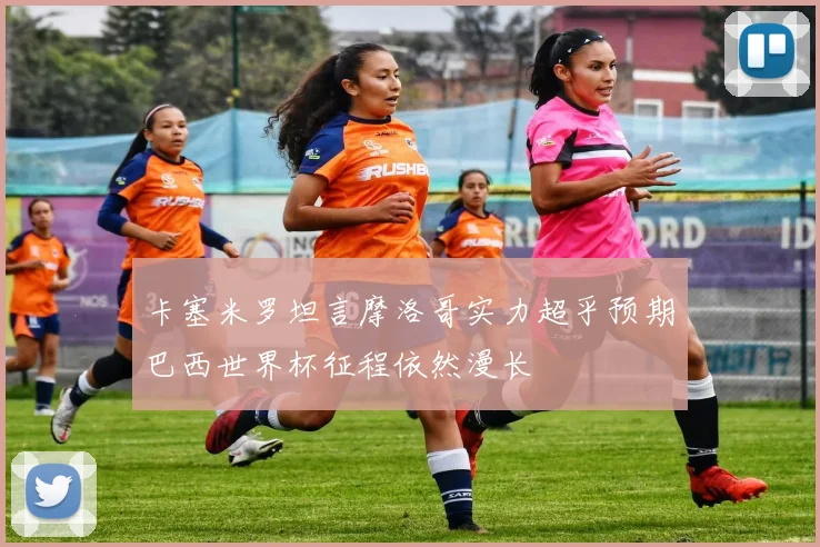卡塞米罗坦言摩洛哥实力超乎预期巴西世界杯征程依然漫长