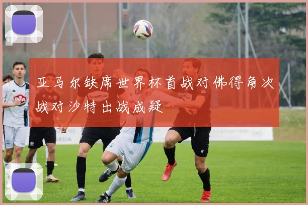 亚马尔缺席世界杯首战对佛得角次战对沙特出战成疑