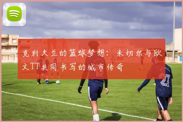 克利夫兰的篮球梦想：米切尔与欧文TT共同书写的城市传奇