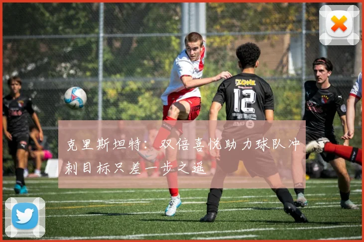克里斯坦特：双倍喜悦助力球队冲刺目标只差一步之遥