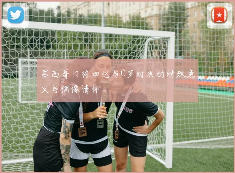 墨西哥门将回忆与C罗对决的特殊意义与偶像情怀