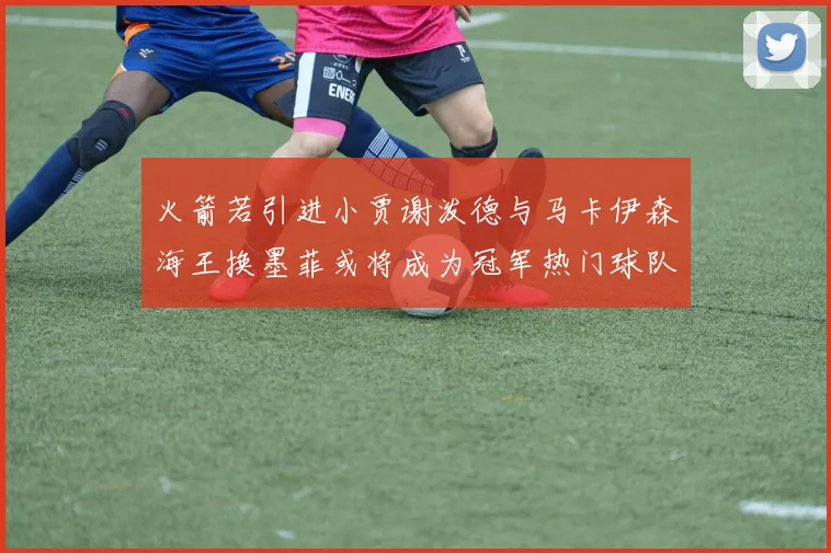 火箭若引进小贾谢泼德与马卡伊森海王换墨菲或将成为冠军热门球队