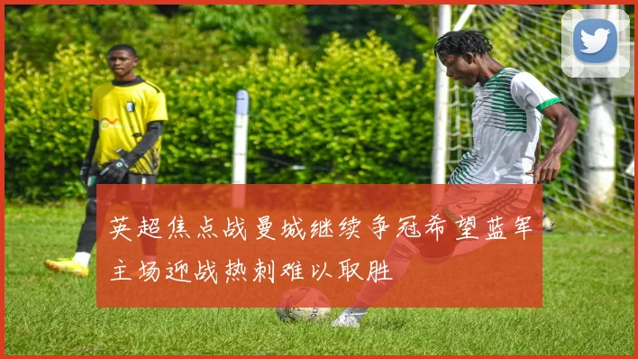 英超焦点战曼城继续争冠希望蓝军主场迎战热刺难以取胜