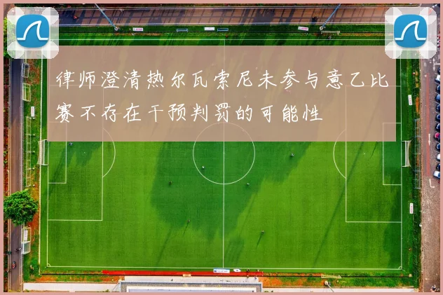 律师澄清热尔瓦索尼未参与意乙比赛不存在干预判罚的可能性