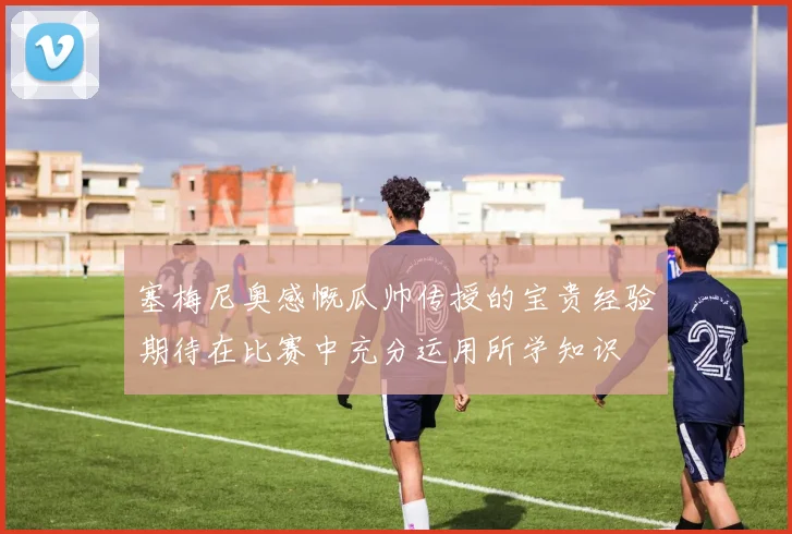 塞梅尼奥感慨瓜帅传授的宝贵经验期待在比赛中充分运用所学知识