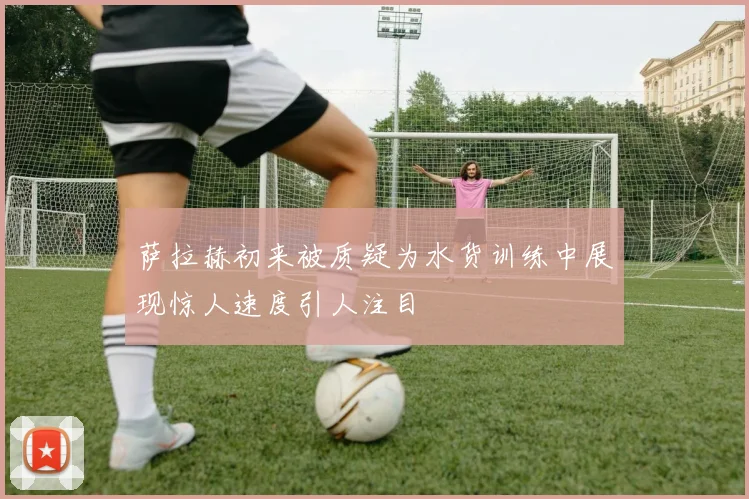 萨拉赫初来被质疑为水货训练中展现惊人速度引人注目