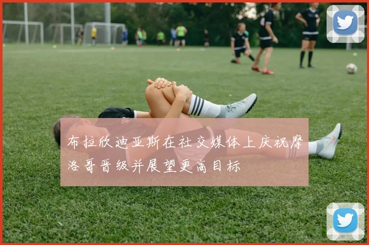 布拉欣迪亚斯在社交媒体上庆祝摩洛哥晋级并展望更高目标