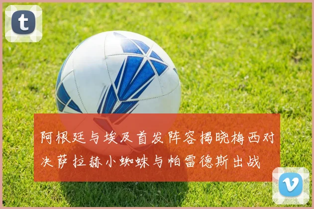 阿根廷与埃及首发阵容揭晓梅西对决萨拉赫小蜘蛛与帕雷德斯出战