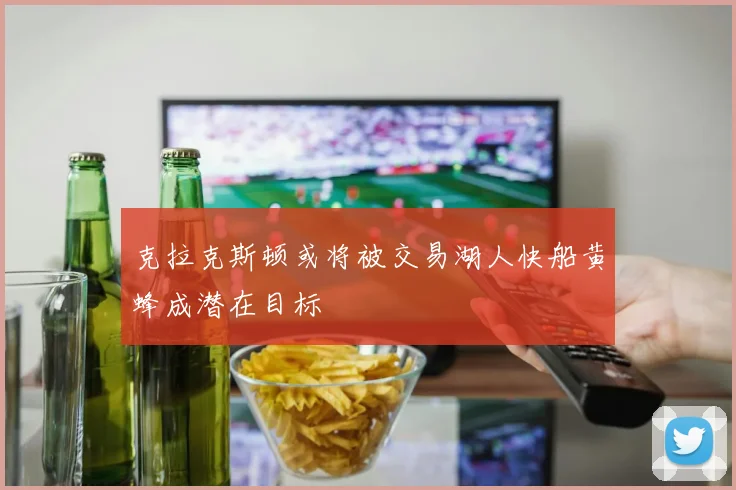 克拉克斯顿或将被交易湖人快船黄蜂成潜在目标