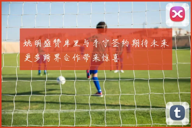 姚明盛赞库里与李宁签约期待未来更多跨界合作带来惊喜