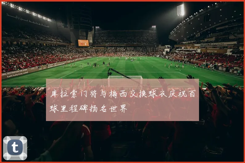 库拉索门将与梅西交换球衣庆祝百球里程碑扬名世界
