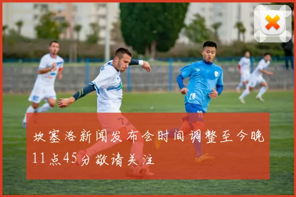 坎塞洛新闻发布会时间调整至今晚11点45分敬请关注