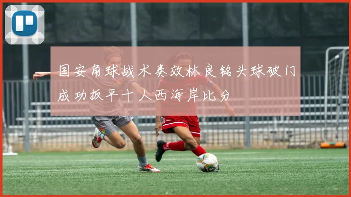 国安角球战术奏效林良铭头球破门成功扳平十人西海岸比分