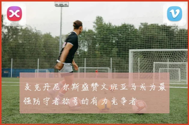 麦克丹尼尔斯盛赞文班亚马或为最强防守者称号的有力竞争者